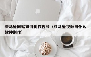东平亚马逊网站如何制作视频（亚马逊视频用什么软件制作）