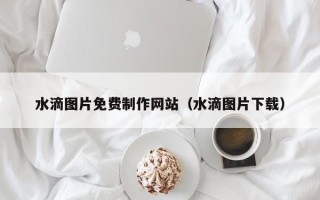 东平水滴图片免费制作网站（水滴图片下载）
